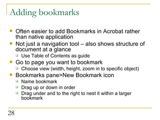Adding bookmarks Often easier to add Bookmarks in Acrobat rather than native application Not just a navigation tool – also shows structure of document at a glance Use Table of Contents as guide  Go to page you want to bookmark Choose view (width, height, zoom in to specific object) Bookmarks pane>New Bookmark icon Name bookmark Drag up or down in order Drag under and to the right to nest it within a larger bookmark  