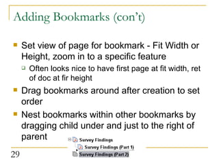Adding Bookmarks (con’t) Set view of page for bookmark - Fit Width or Height, zoom in to a specific feature Often looks nice to have first page at fit width, ret of doc at fir height  Drag bookmarks around after creation to set order Nest bookmarks within other bookmarks by dragging child under and just to the right of parent  