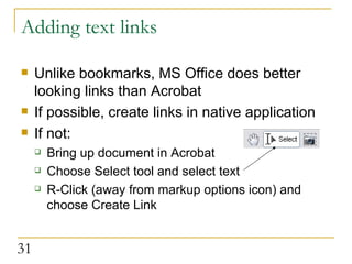 Adding text links Unlike bookmarks, MS Office does better looking links than Acrobat If possible, create links in native application If not: Bring up document in Acrobat Choose Select tool and select text R-Click (away from markup options icon) and choose Create Link 