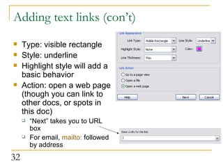 Adding text links (con’t) Type: visible rectangle Style: underline Highlight style will add a basic behavior Action: open a web page (though you can link to other docs, or spots in this doc) “ Next” takes you to URL box For email,  mailto:  followed by address 