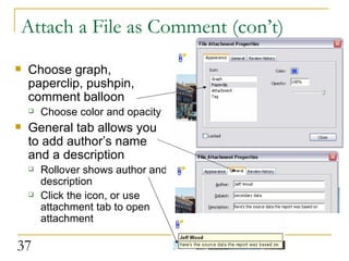 Attach a File as Comment (con’t) Choose graph, paperclip, pushpin, comment balloon Choose color and opacity General tab allows you to add author’s name and a description Rollover shows author and description Click the icon, or use attachment tab to open attachment  