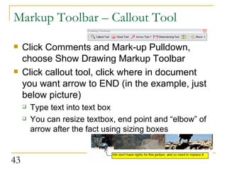 Markup Toolbar – Callout Tool Click Comments and Mark-up Pulldown, choose Show Drawing Markup Toolbar Click callout tool, click where in document you want arrow to END (in the example, just below picture) Type text into text box You can resize textbox, end point and “elbow” of arrow after the fact using sizing boxes  