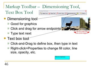 Markup Toolbar –  Dimensioning Tool, Text Box Tool Dimensioning tool Good for graphics Click and drag for arrow endpoints Type text next Text box tool Click-and-Drag to define box, then type in text Right-click>Properties to change fill color, line size, opacity, etc.  