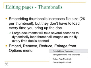 Editing pages - Thumbnails Embedding thumbnails increases file size (2K per thumbnail), but they don’t have to load every time you bring up the doc Large documents will take several seconds to dynamically load thumbnail images on the fly every time doc is opened Embed, Remove, Reduce, Enlarge from Options menu  