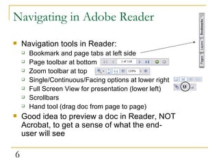 Navigating in Adobe Reader Navigation tools in Reader: Bookmark and page tabs at left side Page toolbar at bottom Zoom toolbar at top Single/Continuous/Facing options at lower right Full Screen View for presentation (lower left) Scrollbars Hand tool (drag doc from page to page)  Good idea to preview a doc in Reader, NOT Acrobat, to get a sense of what the end-user will see 