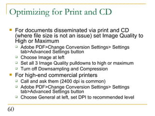 Optimizing for Print and CD For documents disseminated via print and CD (where file size is not an issue) set Image Quality to High or Maximum Adobe PDF>Change Conversion Settings> Settings tab>Advanced Settings button Choose Image at left Set all 3 Image Quality pulldowns to high or maximum Turn off Downsampling and Compression  For high-end commercial printers Call and ask them (2400 dpi is common)  Adobe PDF>Change Conversion Settings> Settings tab>Advanced Settings button Choose General at left, set DPI to recommended level 