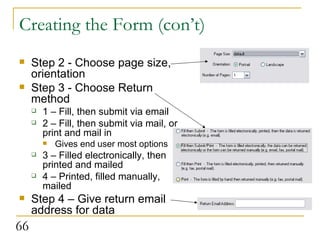 Creating the Form (con’t) Step 2 - Choose page size, orientation Step 3 - Choose Return method 1 – Fill, then submit via email 2 – Fill, then submit via mail, or print and mail in Gives end user most options 3 – Filled electronically, then printed and mailed 4 – Printed, filled manually, mailed  Step 4 – Give return email address for data 