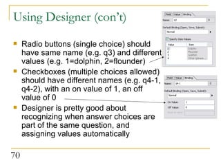 Using Designer (con’t) Radio buttons (single choice) should have same name (e.g. q3) and different values (e.g. 1=dolphin, 2=flounder) Checkboxes (multiple choices allowed) should have different names (e.g. q4-1, q4-2), with an on value of 1, an off value of 0 Designer is pretty good about recognizing when answer choices are part of the same question, and assigning values automatically  