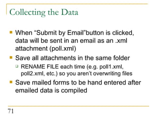 Collecting the Data When “Submit by Email”button is clicked, data will be sent in an email as an .xml attachment (poll.xml) Save all attachments in the same folder RENAME FILE each time (e.g. poll1.xml, poll2.xml, etc.) so you aren’t overwriting files Save mailed forms to be hand entered after emailed data is compiled 
