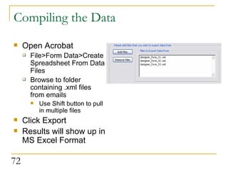 Compiling the Data Open Acrobat File>Form Data>Create Spreadsheet From Data Files Browse to folder containing .xml files from emails Use Shift button to pull in multiple files Click Export Results will show up in MS Excel Format 