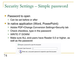 Security Settings – Simple password Password to open Can be set before or after In native application (Word, PowerPoint): Adobe PDF>Change Conversion Settings>Security tab Check checkbox, type in the password WRITE IT DOWN! Make sure ALL end-users have Reader 5.0 or higher, as well as the password 