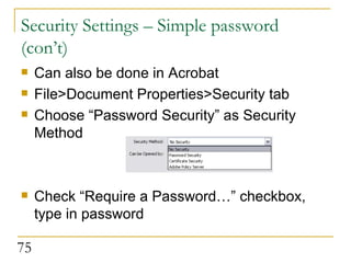 Security Settings – Simple password (con’t) Can also be done in Acrobat File>Document Properties>Security tab Choose “Password Security” as Security Method Check “Require a Password…” checkbox, type in password 