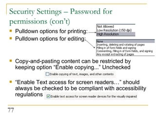 Security Settings – Password for permissions (con’t) Pulldown options for printing: Pulldown options for editing: Copy-and-pasting content can be restricted by keeping option “Enable copying...” Unchecked “ Enable Text access for screen readers…” should always be checked to be compliant with accessibility regulations  