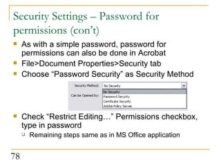Security Settings – Password for permissions (con’t) As with a simple password, password for permissions can also be done in Acrobat File>Document Properties>Security tab Choose “Password Security” as Security Method Check “Restrict Editing…” Permissions checkbox, type in password Remaining steps same as in MS Office application 