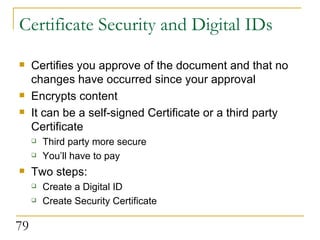 Certificate Security and Digital IDs Certifies you approve of the document and that no changes have occurred since your approval Encrypts content It can be a self-signed Certificate or a third party Certificate Third party more secure You’ll have to pay  Two steps: Create a Digital ID Create Security Certificate 