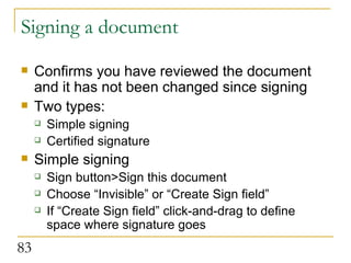 Signing a document Confirms you have reviewed the document and it has not been changed since signing Two types: Simple signing Certified signature Simple signing Sign button>Sign this document Choose “Invisible” or “Create Sign field” If “Create Sign field” click-and-drag to define space where signature goes 