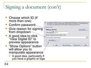 Signing a document (con’t) Choose which ID (if more than one) Confirm password Give reason for signing from dropdown A good idea to click “View Digital ID” to preview appearance “ Show Options” button will allow you to manipulate appearance A good idea, particularly if you have a graphic or logo  