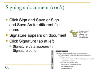 Signing a document (con’t) Click Sign and Save or Sign and Save As for different file name Signature appears on document Click Signature tab at left Signature data appears in Signature pane  