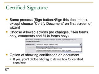 Certified Signature Same process (Sign button>Sign this document), except choose “Certify Document” on first screen of wizard Choose Allowed actions (no changes, fill-in forms only, comments and fill in forms only) Option of showing certification on document If yes, you’ll click-and-drag to define box for certified signature 
