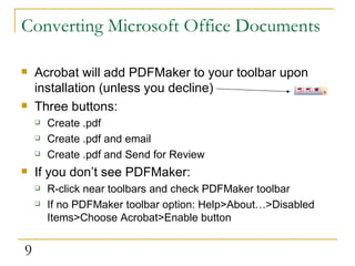 Converting Microsoft Office Documents Acrobat will add PDFMaker to your toolbar upon installation (unless you decline) Three buttons: Create .pdf Create .pdf and email Create .pdf and Send for Review If you don’t see PDFMaker: R-click near toolbars and check PDFMaker toolbar If no PDFMaker toolbar option: Help>About…>Disabled Items>Choose Acrobat>Enable button 