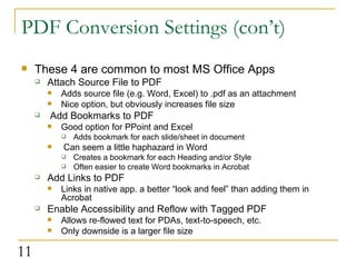 PDF Conversion Settings (con’t) These 4 are common to most MS Office Apps Attach Source File to PDF Adds source file (e.g. Word, Excel) to .pdf as an attachment Nice option, but obviously increases file size Add Bookmarks to PDF Good option for PPoint and Excel Adds bookmark for each slide/sheet in document Can seem a little haphazard in Word Creates a bookmark for each Heading and/or Style Often easier to create Word bookmarks in Acrobat Add Links to PDF Links in native app. a better “look and feel” than adding them in Acrobat Enable Accessibility and Reflow with Tagged PDF Allows re-flowed text for PDAs, text-to-speech, etc. Only downside is a larger file size 
