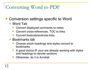 Converting Word to PDF Conversion settings specific to Word Word Tab Convert displayed comments to notes Convert cross-references, TOC to links Convert footnote/endnote links Bookmarks tab Choose which headings and styles convert to bookmarks A good choice IF your are already working with styles and headings to denote sections Otherwise, do it in Acrobat  