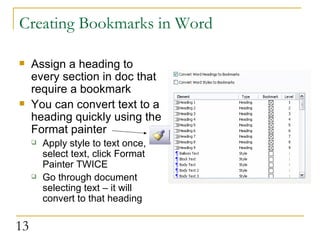 Creating Bookmarks in Word Assign a heading to every section in doc that require a bookmark You can convert text to a heading quickly using the Format painter  Apply style to text once, select text, click Format Painter TWICE Go through document selecting text – it will convert to that heading  