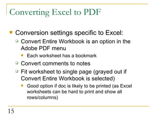 Converting Excel to PDF Conversion settings specific to Excel: Convert Entire Workbook is an option in the Adobe PDF menu Each worksheet has a bookmark Convert comments to notes Fit worksheet to single page (grayed out if Convert Entire Workbook is selected) Good option if doc is likely to be printed (as Excel worksheets can be hard to print and show all rows/columns)  
