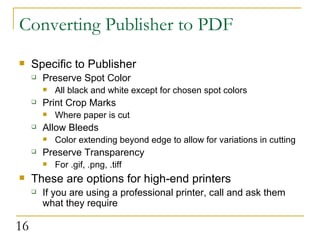 Converting Publisher to PDF Specific to Publisher Preserve Spot Color All black and white except for chosen spot colors  Print Crop Marks Where paper is cut Allow Bleeds Color extending beyond edge to allow for variations in cutting  Preserve Transparency For .gif, .png, .tiff These are options for high-end printers If you are using a professional printer, call and ask them what they require  
