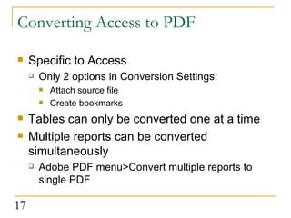 Converting Access to PDF Specific to Access Only 2 options in Conversion Settings: Attach source file Create bookmarks Tables can only be converted one at a time Multiple reports can be converted simultaneously Adobe PDF menu>Convert multiple reports to single PDF  