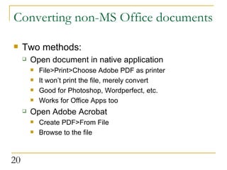 Converting non-MS Office documents  Two methods: Open document in native application File>Print>Choose Adobe PDF as printer It won’t print the file, merely convert Good for Photoshop, Wordperfect, etc. Works for Office Apps too Open Adobe Acrobat Create PDF>From File Browse to the file  