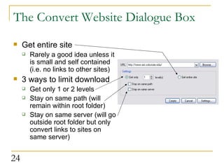 The Convert Website Dialogue Box Get entire site Rarely a good idea unless it is small and self contained (i.e. no links to other sites) 3 ways to limit download Get only 1 or 2 levels Stay on same path (will remain within root folder) Stay on same server (will go outside root folder but only convert links to sites on same server) 