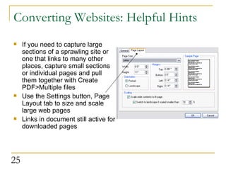 Converting Websites: Helpful Hints If you need to capture large sections of a sprawling site or one that links to many other places, capture small sections or individual pages and pull them together with Create PDF>Multiple files Use the Settings button, Page Layout tab to size and scale large web pages Links in document still active for downloaded pages 