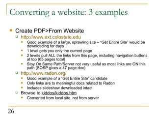 Converting a website: 3 examples Create PDF>From Website http://www.ext.colostate.edu Good example of a large, sprawling site – “Get Entire Site” would be downloading for days 1 level gets you only the current page 2 levels pull ALL the links from this page, including navigation buttons at top (65 pages total) Stay On Same Path/Server not very useful as most links are ON this path (SOSP gives a 47 page doc) http://www.radon.org/ Good example of a “Get Entire Site” candidate Only links are to meaningful docs related to Radon Includes slideshow downloaded intact Browse to  kiddos/kiddos.htm Converted from local site, not from server  