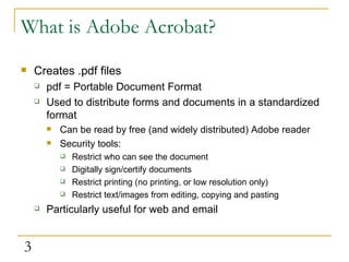 What is Adobe Acrobat? Creates .pdf files pdf = Portable Document Format Used to distribute forms and documents in a standardized format Can be read by free (and widely distributed) Adobe reader Security tools: Restrict who can see the document Digitally sign/certify documents Restrict printing (no printing, or low resolution only) Restrict text/images from editing, copying and pasting Particularly useful for web and email 