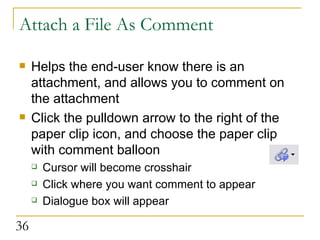 Attach a File As Comment Helps the end-user know there is an attachment, and allows you to comment on the attachment Click the pulldown arrow to the right of the paper clip icon, and choose the paper clip with comment balloon Cursor will become crosshair Click where you want comment to appear Dialogue box will appear  