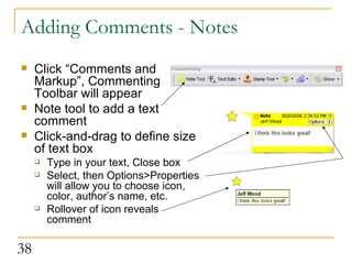 Adding Comments - Notes Click “Comments and Markup”, Commenting Toolbar will appear Note tool to add a text comment Click-and-drag to define size of text box Type in your text, Close box Select, then Options>Properties will allow you to choose icon, color, author’s name, etc. Rollover of icon reveals comment 