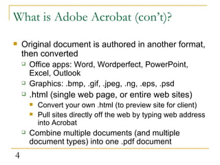 What is Adobe Acrobat (con’t)? Original document is authored in another format, then converted Office apps: Word, Wordperfect, PowerPoint, Excel, Outlook Graphics: .bmp, .gif, .jpeg, .ng, .eps, .psd .html (single web page, or entire web sites) Convert your own .html (to preview site for client)  Pull sites directly off the web by typing web address into Acrobat  Combine multiple documents (and multiple document types) into one .pdf document 
