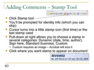 Adding Comments – Stamp Tool Click Stamp tool You’ll be prompted for identity info (which you can skip) Cursor turns into a little stamp icon (first time) or the last stamp used Pull-down at right allows you to choose a stamp in several categories: Dynamic (date, time, author), Sign here, Standard business, Custom Custom requires an image – Acrobat will size it Click where you want stamp to appear on document  