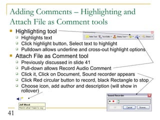 Adding Comments – Highlighting and Attach File as Comment tools Highlighting tool Highlights text Click highlight button, Select text to highlight Pulldown allows underline and cross-out highlight options Attach File as Comment tool Previously discussed in slide 41 Pull-down allows Record Audio Comment Click it, Click on Document, Sound recorder appears Click Red circular button to record, black Rectangle to stop Choose icon, add author and description (will show in rollover)  