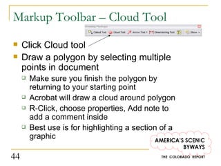 Markup Toolbar – Cloud Tool Click Cloud tool Draw a polygon by selecting multiple points in document Make sure you finish the polygon by returning to your starting point Acrobat will draw a cloud around polygon R-Click, choose properties, Add note to add a comment inside Best use is for highlighting a section of a graphic 