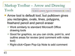 Markup Toolbar – Arrow and Drawing Tools Arrow tool is default tool, but pulldown gives you rectangles, ovals, lines, polygons, freehand pencil and pencil eraser Work similarly to standard Microsoft Office drawing tools Good for graphics, so you can circle, point to, and outline areas for review (and comment with notes tool)  Right-click>Open Pop-Up Note to add comment  