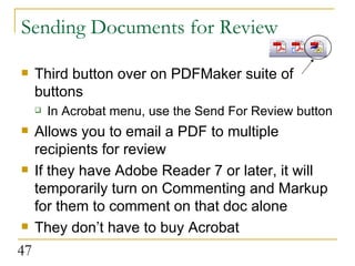 Sending Documents for Review Third button over on PDFMaker suite of buttons In Acrobat menu, use the Send For Review button Allows you to email a PDF to multiple recipients for review If they have Adobe Reader 7 or later, it will temporarily turn on Commenting and Markup for them to comment on that doc alone They don’t have to buy Acrobat  