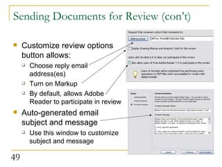 Sending Documents for Review (con’t) Customize review options button allows: Choose reply email address(es) Turn on Markup By default, allows Adobe Reader to participate in review Auto-generated email subject and message Use this window to customize subject and message  