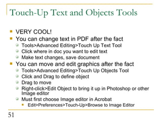 Touch-Up Text and Objects Tools VERY COOL! You can change text in PDF after the fact Tools>Advanced Editing>Touch Up Text Tool Click where in doc you want to edit text Make text changes, save document You can move and edit graphics after the fact Tools>Advanced Editing>Touch Up Objects Tool Click and Drag to define object Drag to move Right-click>Edit Object to bring it up in Photoshop or other Image editor Must first choose Image editor in Acrobat Edit>Preferences>Touch-Up>Browse to Image Editor  
