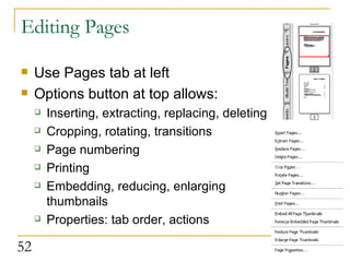 Editing Pages Use Pages tab at left Options button at top allows: Inserting, extracting, replacing, deleting Cropping, rotating, transitions Page numbering Printing Embedding, reducing, enlarging thumbnails Properties: tab order, actions 