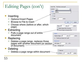Editing Pages (con’t) Inserting Options>Insert Pages Browse to File to Insert Choose where (before or after, which page) Extracting Pulls a page range out of entire document Replacing Deletes a page range, replaces those pages with another document (or section of document) Deleting Deletes a page range within document  