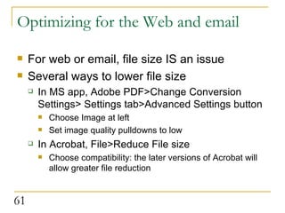 Optimizing for the Web and email For web or email, file size IS an issue Several ways to lower file size In MS app, Adobe PDF>Change Conversion Settings> Settings tab>Advanced Settings button Choose Image at left Set image quality pulldowns to low In Acrobat, File>Reduce File size Choose compatibility: the later versions of Acrobat will allow greater file reduction 