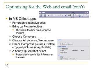 Optimizing for the Web and email (con’t) In MS Office apps For graphic intensive docs Bring up Picture toolbar R-click in toolbar area, choose Picture Choose Compress Choose All pictures, Web/screen Check Compress pictures, Delete cropped pictures (if applicable) A handy tip, Acrobat or not Particularly useful for PPoints on the web 