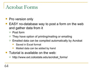 Acrobat Forms Pro version only EASY no-database way to post a form on the web and gather data from it Post form They have option of printing/mailing or emailing Emailed data can be compiled automatically by Acrobat Saved in Excel format Mailed data can be added by hand  Tutorial is available on the web: http://www.ext.colostate.edu/acrobat_forms/ 